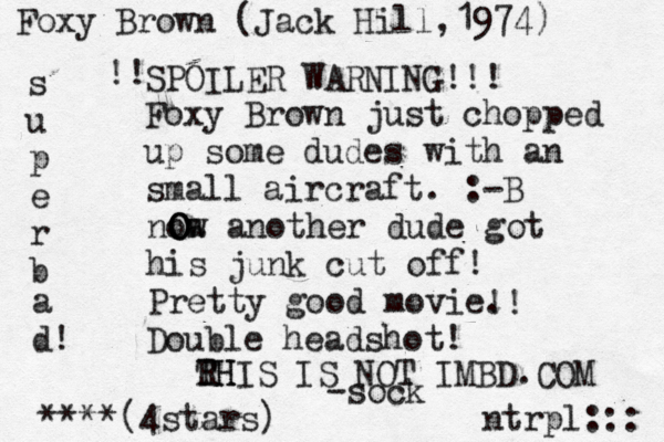 Foxy Brown just chopped up some dudes with an small aircraft. :-B ntrpl::: noa w another dude got his junk cut off! Pretty good movie. ****(4stars) Foxy Brown (Jack Hill, 1974) !! Double headshot! SPOILER WARNING!!! s u p e r b a d! !! O O RH THIS IS NOT IMBD.COM -soc