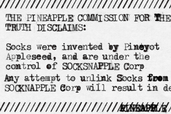 /////////////////////////////////// //////////////////////////////////// THE PINEAPPLE COMMISSION FOR Y THE TRUTH DISCLAIMS: Socks were invented by Pint e e eyo t Appleseed, and are under the control of SOCKSNAPPLE Corp Any attempt to unlink Socks to from from SOCKNAPPLE c Corp will result in dea A PINEAPPLE PINEAPP ELE