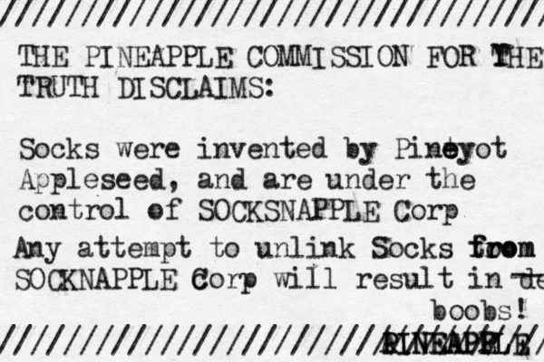 /////////////////////////////////// //////////////////////////////////// THE PINEAPPLE COMMISSION FOR Y THE TRUTH DISCLAIMS: Socks were invented by Pint e e eyo t Appleseed, and are under the control of SOCKSNAPPLE Corp Any attempt to unlink Socks to from from SOCKNAPPLE c Corp will result in dea A PINEAPPLE PINEAPP EL --- boobs!