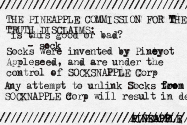 /////////////////////////////////// //////////////////////////////////// THE PINEAPPLE COMMISSION FOR Y THE TRUTH DISCLAIMS: Socks were invented by Pint e e eyo t Appleseed, and are under the control of SOCKSNAPPLE Corp Any attempt to unlink Socks to from from SOCKNAPPLE c Corp will result in dea A PINEAPPLE PINEAPP EL is this good or bad? - soc