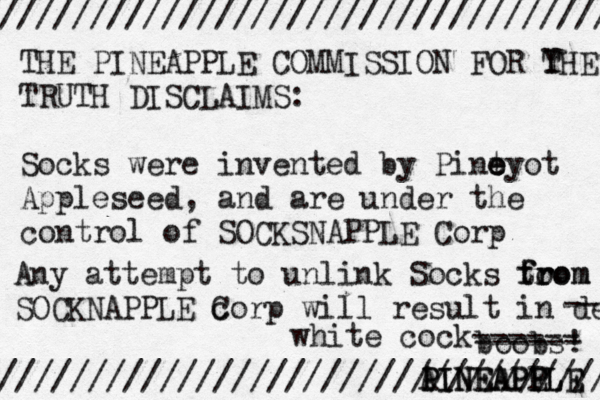 /////////////////////////////////// //////////////////////////////////// THE PINEAPPLE COMMISSION FOR Y THE TRUTH DISCLAIMS: Socks were invented by Pint e e eyo t Appleseed, and are under the control of SOCKSNAPPLE Corp Any attempt to unlink Socks to from from SOCKNAPPLE c Corp will result in dea A PINEAPPLE PINEAPP EL --- boobs white cock------ ------