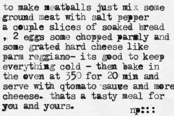 to make meatballs just mix some ground meat with salt pepper a couple slices of soaked bread , 2 eggs some chopped parsly and some grated hard cheese like parm reggiano- its good to keep everything cold - then bake in the oven at 350 for 20 min and serve with qtomato sauv ce and more cheeese. thats a tasty meal for you and yours. np:::