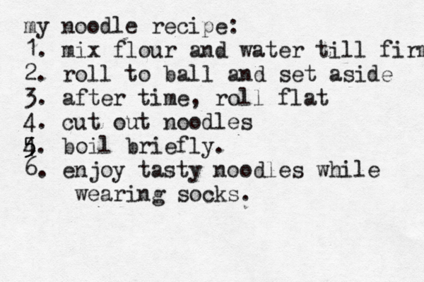 my noodle recipe: 1. mix flour and water till firm 2. roll to ball and set aside 3. after time, roll flat 4. cut out noodles 4 5 5 5. boil briefly. 6. enjoy tasty noodles while wearing socks.