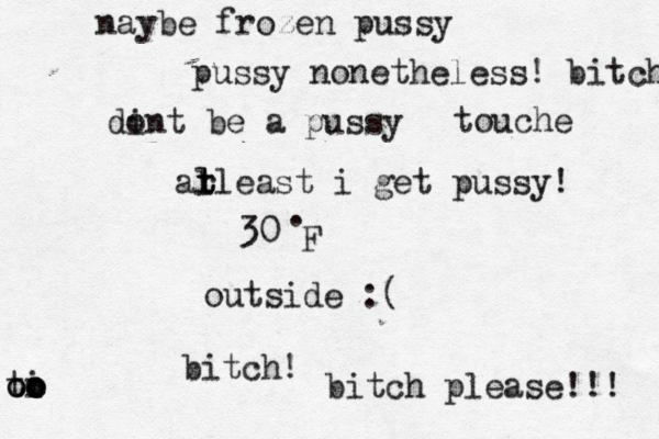 30• . F outside bitc bitch please!! di ont be a pus al t t rleast i get pussy naybe frozen pus pussy nonetheless! bitc ti o oo oo touche