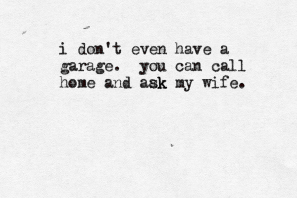 i don't even have a garage. you can call home and aak sk my wife.