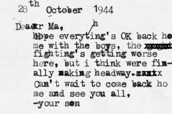 28 th October 1944 Deae x xr Ma, hope everyting's OK back home me with the boys, the goghting xxxxxxxx xxxxx xxxxxx fighting's getting worse here, but i think were fin- ally making headway .cant xxxxx Can't wait to come back ho me and see you all, -your son / h 
