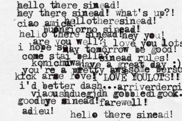 hello there sinead! hello there sinead! hellothere sinead! hey there sinead! what's up?! ciao amica! buongiorno sinead! hello there sinead! hey you! are you well? i hope so! i love you lots! may tomorrow be good! come stai bella? sinead rules! konichuwa i ! have a great day :) you're a pretty aws e some person kick arse love! I LOVE YOU LOTS!! i'd better dash... arriverderci viaoushduegjdh gobbledigook.. good bye sinead! farewell! adieu! < <