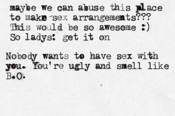 maybe we can abuse this place to makr e e sex arrangements??? This would be so awesome :) So ladys: get it Nobody wants to have sex with you. You're ugly and smell like B.O