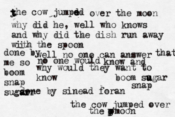 h the co w jumped over the pmoon g u p e yhe cow jumpd ed e e e e t t t t t over the moon why did he , well who knows and why did the dish run away with i the spoon well no one can answer no one would know and why would they want to know that done by sinead foran done by me so boom snap sugar a r ar boom sa u u u u u u gar snap