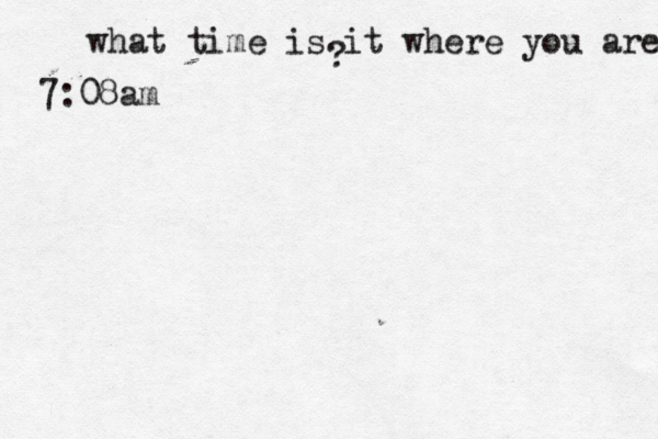 what time is it where you are ? 7:08a