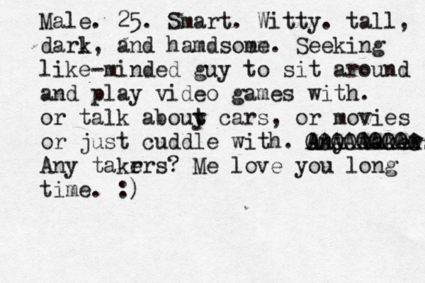 Male . 25. Smart. Witty. tall, darl k, and hamdsoem me. Seeking like-minded guy to sit around and play video games with. or talk abouy t t cars, or movies or just cuddle with. Any takers OOOOOOOOO AAAAAAAAA Any takrrs e ? Me love you long time. :)