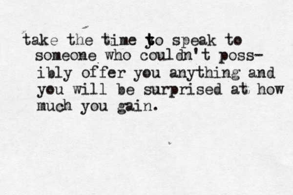 take the time y t t to speak to someone who couldn't poss- ibly offer you anything and you will be surprised at how much you gain.