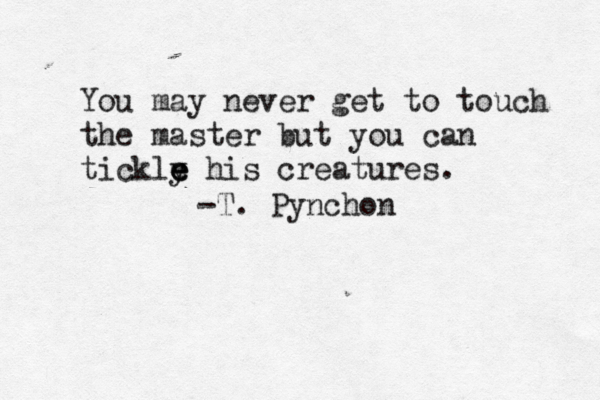 You may never get to touch the master but you can tickly e e e his creatures. -T. Pyncho