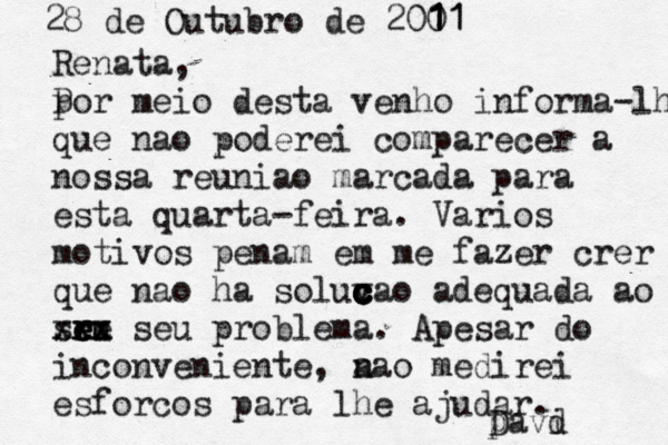 28 de Outubro de 2001 1 1 1 1 1 Renata, por P meio desta venho informa-lhe que nao poderei comparecer a nossa reuniao marcada para esta quarta feira - . Vario s motivos penam em me fazer crer que não a ha soluvao ç c c c c c c adequada ao sru e e ee xx xxx seu problema. Apesar do inconveniente, a nao medirei esforcos para lhe ajudar. Davd i 