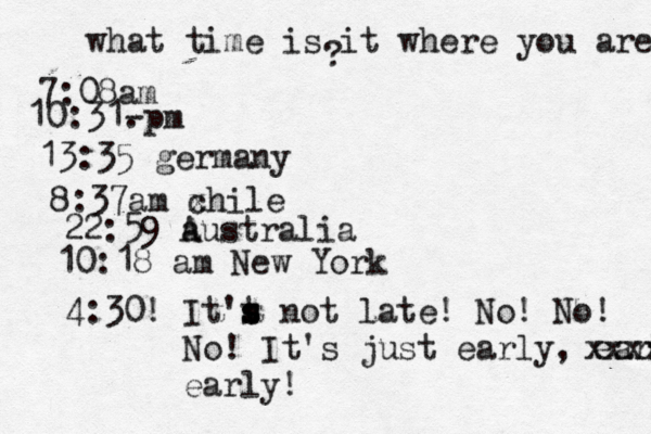 what time is it where you are ? 7:08 10:31- . 13:35 german 8:37am x chi 22:59 australia 10:18 am New Yo 4:30! It't s s s not late! No! No! No! It's just early, early! xxxx early