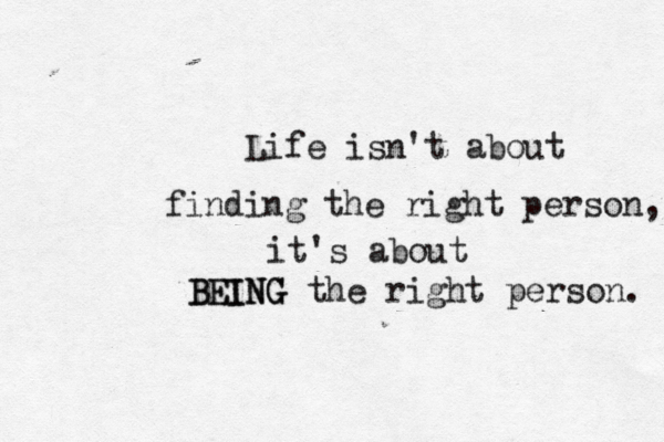 Life isn't about finding the right person, it's about BEING the right person. BEING