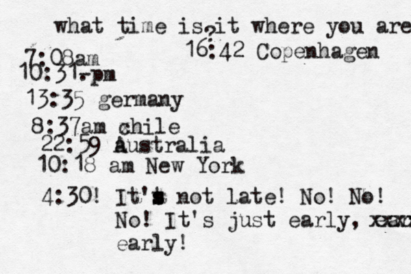what time is it where you are ? 7:08 10:31- . 13:35 german 8:37am x chi 22:59 australia 10:18 am New Yo 4:30! It't s s s not late! No! No! No! It's just early, early! xxxx earl 16:42 Copenhagen