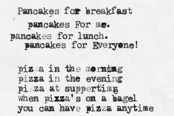 pancakes For mr e e. Pancakes for breakfast pancakes for lunch. pancakes for Everyon pizza in the mornong i pizza in the evening pizza at suppertimr when pixza z z 's on a bagel you can have pizza anytime e