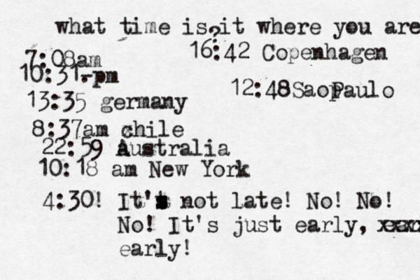 what time is it where you are ? 7:08 10:31- . 13:35 german 8:37am x chi 22:59 australia 10:18 am New Yo 4:30! It't s s s not late! No! No! No! It's just early, early! xxxx earl 16:42 Copenhage 12:48Saop Paulo