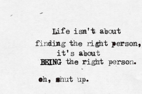 Life isn't about finding the right person, it's about BEING the right person. BEIN oh, shut up