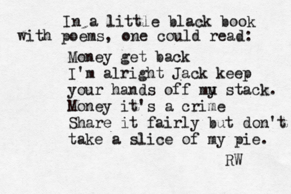 In a little black book with poems, one could read: Money get back I'm alright Jack keep your hands off mu y stack. Money it's a crime Share it fairly but don't take a slice of my pie. R