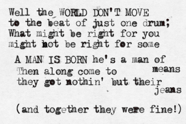 Well the WORLD DON'T MOVE to the beat of just one drum; What might be right for you might bot n be right for some A MAN IS BORN he's a man of means Then along come to they got nothin' but their jeans (and together they were fine!)
