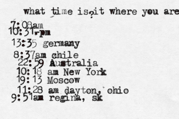 what time is it where you are ? 7:08 10:31- . 13:35 german 8:37am x chi 22:59 australia 10:18 am New Yo 19:13 Mosco 11:28 am dayton, oh 9:51am regina, sk