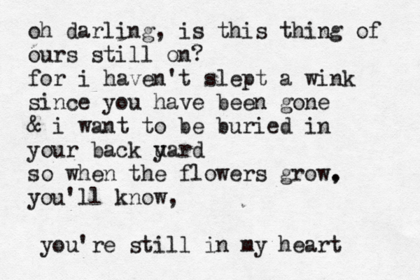 oh darling, is this thing of ours still on? for i haven't slept a wink since you have been gone & i want to be buried in your back u yard so when the flowers grow. , you'll know, you're still in my heart