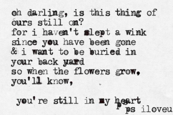 oh darling, is this thing of ours still on? for i haven't slept a wink since you have been gone & i want to be buried in your back u yard so when the flowers grow. , you'll know, you're still in my hear p s ps iloveu