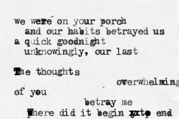 we were on your porch and our habits betrayed us a quick goodnight unknowingly, our last the thought T T T T T R overwhelming of you betray me s y x x x xx x where did it begin p tp o o o end w W W W W