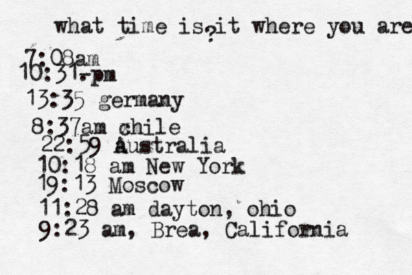 what time is it where you are ? 7:08 10:31- . 13:35 german 8:37am x chi 22:59 australia 10:18 am New Yo 19:13 Mosco 11:28 am dayton, oh 9:23 am, Brea, California
