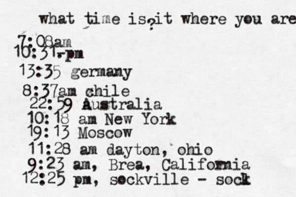 what time is it where you are ? 7:08 10:31- . 13:35 german 8:37am x chi 22:59 australia 10:18 am New Yo 19:13 Mosco 11:28 am dayton, oh 9:23 am, Brea, Californi 12:25 pm, sockville - socl k