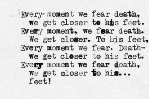 Every moment we fear death, we get closer to hos i i i i feet . Every moment, we fr e e ear death. We get closer. To his feet, . . Every moment we fear. Death- we get closer to his feet. Eveey r r r r y y moment we fear death, we get closer 5 t t t t to his... feet