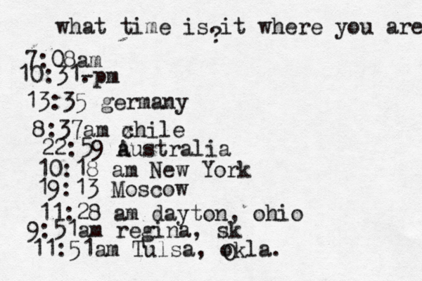 what time is it where you are ? 7:08 10:31- . 13:35 german 8:37am x chi 22:59 australia 10:18 am New Yo 19:13 Mosco 11:28 am dayton, oh 9:51am regina, s 11:51am Tulsa, okla. O