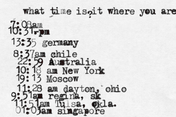 what time is it where you are ? 7:08 10:31- . 13:35 german 8:37am x chi 22:59 australia 10:18 am New Yo 19:13 Mosco 11:28 am dayton, oh 9:51am regina, s 11:51am Tulsa, okla. 01:01 3am singapor