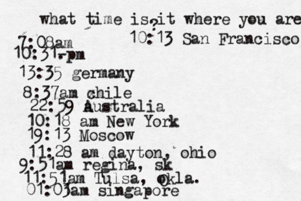 what time is it where you are ? 7:08 10:31- . 13:35 german 8:37am x chi 22:59 australia 10:18 am New Yo 19:13 Mosco 11:28 am dayton, oh 9:51am regina, s 11:51am Tulsa, okla. 01:01 3am singapo 10:13 San Francisco