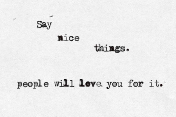 Say nice things . people will love you for it . 