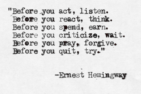 "Before you act, listen. Before you react, think. Before you spend, earn. Before you criticize ze, wait . Before you pr p ay, forgive e. Before you quit, try." -Ernest Hemingway