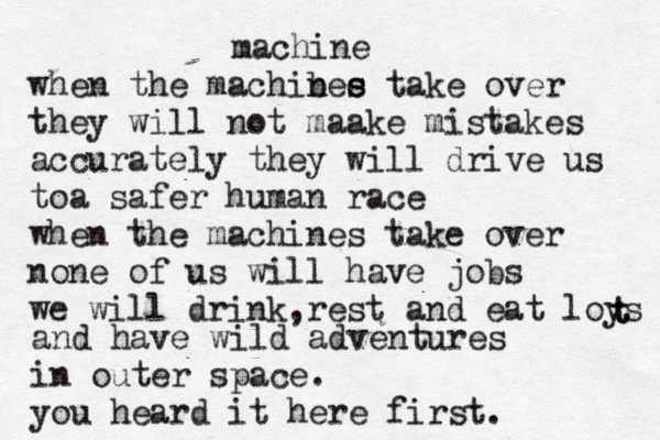 machine when the machib nee s s take over they will not maake mistakes accurately they will drive us toa safer human race when the machines take over none of us will have jobs we will drink,rest and eat loys t t and have wild adventures in outer space. you heard it here first