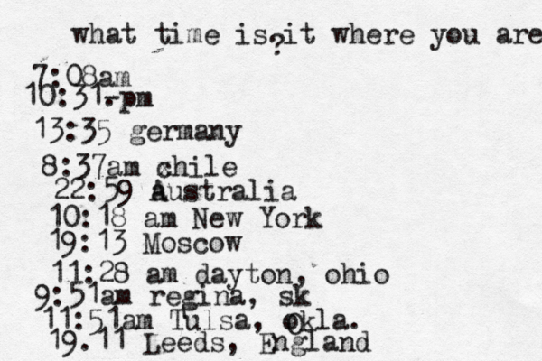 what time is it where you are ? 7:08 10:31- . 13:35 german 8:37am x chi 22:59 australia 10:18 am New Yo 19:13 Mosco 11:28 am dayton, oh 9:51am regina, s 11:51am Tulsa, okla. 19.11 Leeds, Englan