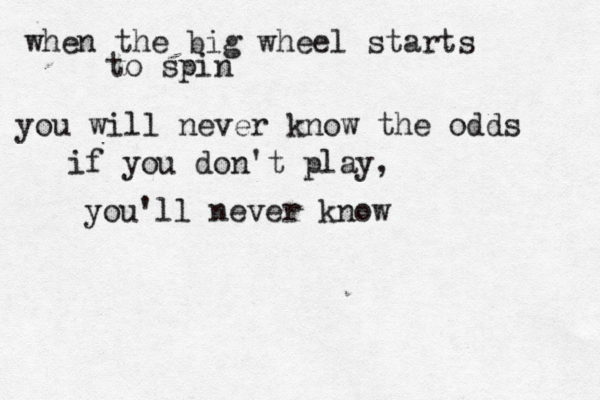 when the big wheel starts to spin you will never know the odds if you don't play, you'll never know