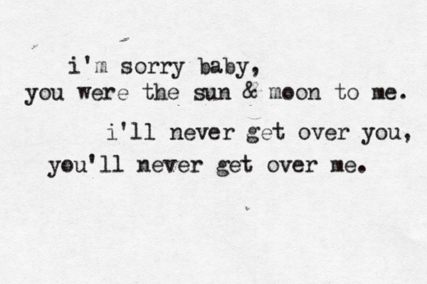 i'm sorry baby, you were the sun & moon to me. i'll never get over you, you'll never get over me.