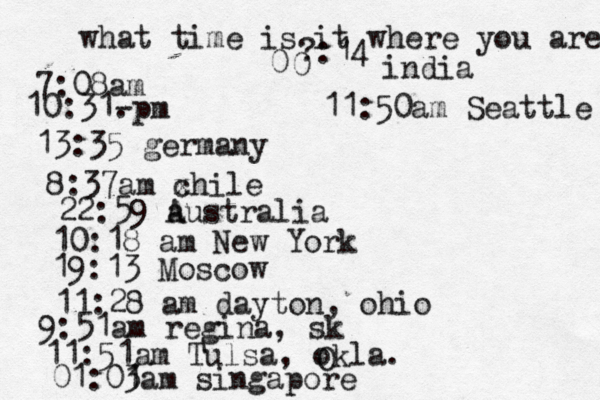 what time is it where you are ? 7:08 10:31- . 13:35 german 8:37am x chi 22:59 australia 10:18 am New Yo 19:13 Mosco 11:28 am dayton, oh 9:51am regina, s 11:51am Tulsa, okla. 01:01 3am singapo 0 0 :14 india 11:50am Seattle 
