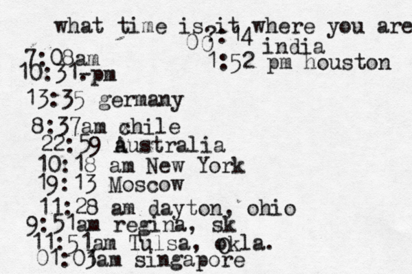 what time is it where you are ? 7:08 10:31- . 13:35 german 8:37am x chi 22:59 australia 10:18 am New Yo 19:13 Mosco 11:28 am dayton, oh 9:51am regina, s 11:51am Tulsa, okla. 01:01 3am singapo 0 0 :14 indi 1:52 pm houston