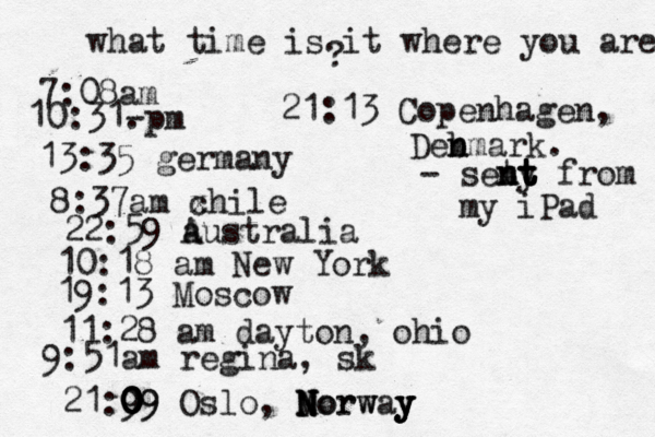 what time is it where you are ? 7:08 10:31- . 13:35 german 8:37am x chi 22:59 australia 10:18 am New Yo 19:13 Mosco 11:28 am dayton, oh 9:51am regina, sk 21:9 09 0 0 0 09 Oslo, Morway N N N Norw y y y 21:13 Copenhagen, Deb n nmark. - seny t t t n nt t from my iPad