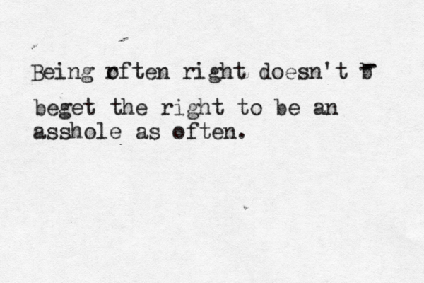 Being r often right doesn't b - - - beget the right to be an asshole as often. 