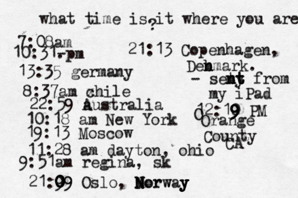 what time is it where you are ? 7:08 10:31- . 13:35 german 8:37am x chi 22:59 australia 10:18 am New Yo 19:13 Mosco 11:28 am dayton, oh 9:51am regina, sk 21:9 09 0 0 0 09 Oslo, Morway N N N Norw y y y 21:13 Copenhagen, Deb n nmark. - seny t t t n nt t from my iPad 12:10 9 9 9 9 PM O Orange County CA 