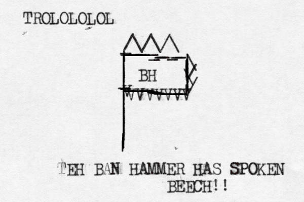 |||||||||||||||||||||||||_________________________[[__[[_[[[[[[[[[[[[[[[__[[[[[[[[[[[__||||||||||| BH >> \/\//\/\/\ V VVVVVVV TEH BAN HAMMER HAS SPOKEN BEECH!¡ ! TROLOLOLOL