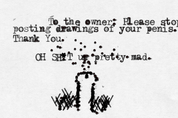 OH SHIT * * * * ur pretty mad. ::::::::::::::::::::::::::::::::::::::::::.............................................................................................///////////\\\\\\\\\\\\\\//////////\\\\\\\ ••••• To the owner: Please stop posting drawings of your penis. Thank You
