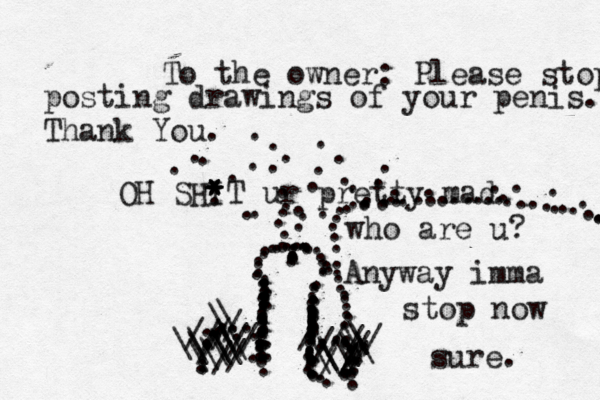 OH SHIT * * * * ur pretty mad. ::::::::::::::::::::::::::::::::::::::::::.............................................................................................///////////\\\\\\\\\\\\\\//////////\\\\\\\ ••••• To the owner: Please stop posting drawings of your penis. Thank Yo who are u? Anyway imma stop now sure. ......................................................